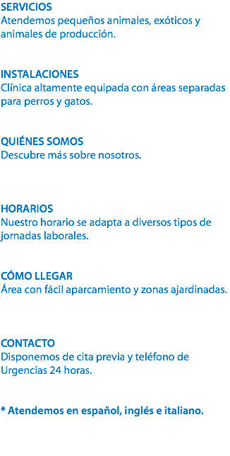 SERVICIOS
Atendemos pequeños animales, exóticos y animales de producción. INSTALACIONES
Clínica altamente equipada con áreas separadas para perros y gatos. QUIÉNES SOMOS
Descubre más sobre nosotros. HORARIOS
Nuestro horario se adapta a diversos tipos de jornadas laborales. CÓMO LLEGAR
Área con fácil aparcamiento y zonas ajardinadas. CONTACTO
Disponemos de cita previa y teléfono de Urgencias 24 horas. * Atendemos en español, inglés e italiano. 