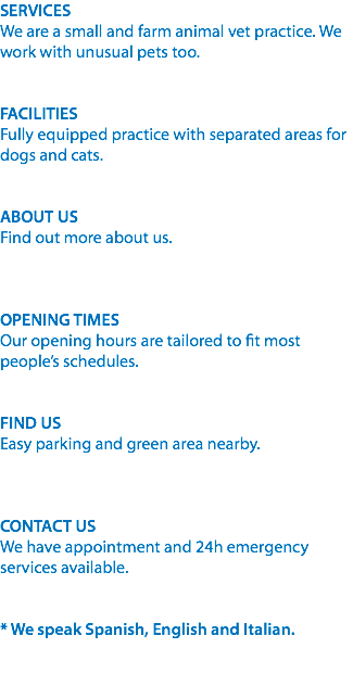 SERVICES
We are a small and farm animal vet practice. We work with unusual pets too. FACILITIES
Fully equipped practice with separated areas for dogs and cats. ABOUT US
Find out more about us. OPENING TIMES
Our opening hours are tailored to fit most people’s schedules. FIND US
Easy parking and green area nearby. CONTACT US
We have appointment and 24h emergency services available. * We speak Spanish, English and Italian. 