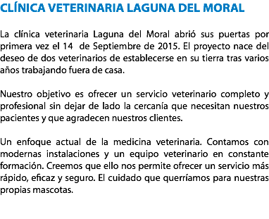 CLÍNICA VETERINARIA LAGUNA DEL MORAL La clínica veterinaria Laguna del Moral abrió sus puertas por primera vez el 14 de Septiembre de 2015. El proyecto nace del deseo de dos veterinarios de establecerse en su tierra tras varios años trabajando fuera de casa. Nuestro objetivo es ofrecer un servicio veterinario completo y profesional sin dejar de lado la cercanía que necesitan nuestros pacientes y que agradecen nuestros clientes. Un enfoque actual de la medicina veterinaria. Contamos con modernas instalaciones y un equipo veterinario en constante formación. Creemos que ello nos permite ofrecer un servicio más rápido, eficaz y seguro. El cuidado que querríamos para nuestras propias mascotas. 