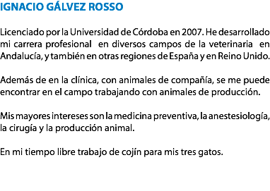 IGNACIO GÁLVEZ ROSSO Licenciado por la Universidad de Córdoba en 2007. He desarrollado mi carrera profesional en diversos campos de la veterinaria en Andalucía, y también en otras regiones de España y en Reino Unido. Además de en la clínica, con animales de compañía, se me puede encontrar en el campo trabajando con animales de producción. Mis mayores intereses son la medicina preventiva, la anestesiología, la cirugía y la producción animal. En mi tiempo libre trabajo de cojín para mis tres gatos.
