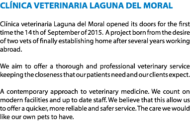 CLÍNICA VETERINARIA LAGUNA DEL MORAL Clínica veterinaria Laguna del Moral opened its doors for the first time the 14 th of September of 2015. A project born from the desire of two vets of finally establishing home after several years working abroad. We aim to offer a thorough and professional veterinary service keeping the closeness that our patients need and our clients expect. A contemporary approach to veterinary medicine. We count on modern facilities and up to date staff. We believe that this allow us to offer a quicker, more reliable and safer service. The care we would like our own pets to have.
