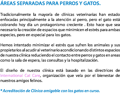 ÁREAS SEPARADAS PARA PERROS Y GATOS. Tradicionalmente la mayoría de clínicas veterinarias han estado enfocadas principalmente a la atención al perro, pero el gato está cobrando hoy día un protagonismo creciente . Esto hace que sea necesario la creación de espacios que minimicen el estrés para ambas especies, pero en especial para los gatos. Hemos intentado minimizar el estrés que sufren los animales y sus propietarios al acudir al veterinario acondicionando distintos espacios de nuestra clínica reduciendo el contacto entre perros y gatos en areas como la sala de espera, las consultas y la hospitalización. El diseño de nuestra clínica está basado en las directrices de International Cat Care, organización que vela por el bienestar de nuestros amigos felinos. * Acreditación de Clínica amigable con los gatos en curso. 