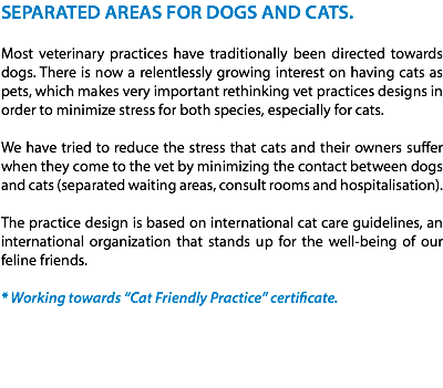 SEPARATED AREAS FOR DOGS AND CATS. Most veterinary practices have traditionally been directed towards dogs. There is now a relentlessly growing interest on having cats as pets, which makes very important rethinking vet practices designs in order to minimize stress for both species, especially for cats. We have tried to reduce the stress that cats and their owners suffer when they come to the vet by minimizing the contact between dogs and cats (separated waiting areas, consult rooms and hospitalisation). The practice design is based on international cat care guidelines, an international organization that stands up for the well-being of our feline friends. * Working towards “Cat Friendly Practice” certificate. 