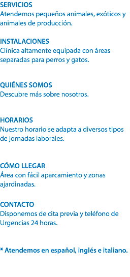 SERVICIOS
Atendemos pequeños animales, exóticos y animales de producción. INSTALACIONES
Clínica altamente equipada con áreas separadas para perros y gatos. QUIÉNES SOMOS
Descubre más sobre nosotros. HORARIOS
Nuestro horario se adapta a diversos tipos de jornadas laborales. CÓMO LLEGAR
Área con fácil aparcamiento y zonas ajardinadas. CONTACTO
Disponemos de cita previa y teléfono de Urgencias 24 horas. * Atendemos en español, inglés e italiano. 