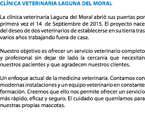 CLÍNICA VETERINARIA LAGUNA DEL MORAL La clínica veterinaria Laguna del Moral abrió sus puertas por primera vez el 14 de Septiembre de 2015. El proyecto nace del deseo de dos veterinarios de establecerse en su tierra tras varios años trabajando fuera de casa. Nuestro objetivo es ofrecer un servicio veterinario completo y profesional sin dejar de lado la cercanía que necesitan nuestros pacientes y que agradecen nuestros clientes. Un enfoque actual de la medicina veterinaria. Contamos con modernas instalaciones y un equipo veterinario en constante formación. Creemos que ello nos permite ofrecer un servicio más rápido, eficaz y seguro. El cuidado que querríamos para nuestras propias mascotas. 