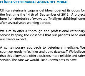 CLÍNICA VETERINARIA LAGUNA DEL MORAL Clínica veterinaria Laguna del Moral opened its doors for the first time the 14 th of September of 2015. A project born from the desire of two vets of finally establishing home after several years working abroad. We aim to offer a thorough and professional veterinary service keeping the closeness that our patients need and our clients expect. A contemporary approach to veterinary medicine. We count on modern facilities and up to date staff. We believe that this allow us to offer a quicker, more reliable and safer service. The care we would like our own pets to have. 