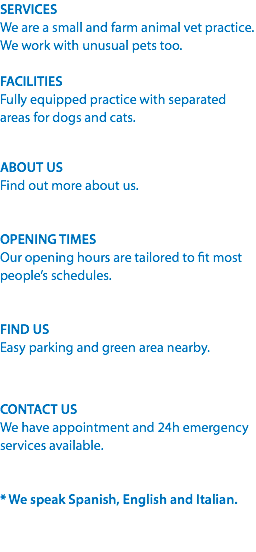 SERVICES
We are a small and farm animal vet practice. We work with unusual pets too. FACILITIES
Fully equipped practice with separated areas for dogs and cats. ABOUT US
Find out more about us. OPENING TIMES
Our opening hours are tailored to fit most people’s schedules. FIND US
Easy parking and green area nearby. CONTACT US
We have appointment and 24h emergency services available. * We speak Spanish, English and Italian. 