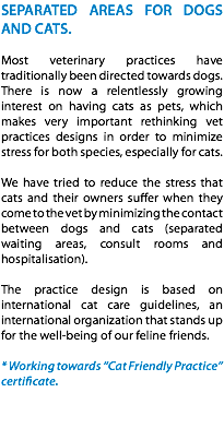 SEPARATED AREAS FOR DOGS AND CATS. Most veterinary practices have traditionally been directed towards dogs. There is now a relentlessly growing interest on having cats as pets, which makes very important rethinking vet practices designs in order to minimize stress for both species, especially for cats. We have tried to reduce the stress that cats and their owners suffer when they come to the vet by minimizing the contact between dogs and cats (separated waiting areas, consult rooms and hospitalisation). The practice design is based on international cat care guidelines, an international organization that stands up for the well-being of our feline friends. * Working towards “Cat Friendly Practice” certificate. 