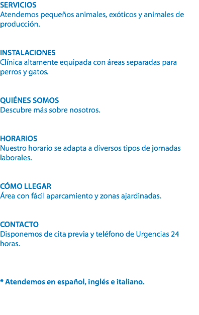 SERVICIOS
Atendemos pequeños animales, exóticos y animales de producción. INSTALACIONES
Clínica altamente equipada con áreas separadas para perros y gatos. QUIÉNES SOMOS
Descubre más sobre nosotros. HORARIOS
Nuestro horario se adapta a diversos tipos de jornadas laborales. CÓMO LLEGAR
Área con fácil aparcamiento y zonas ajardinadas. CONTACTO
Disponemos de cita previa y teléfono de Urgencias 24 horas. * Atendemos en español, inglés e italiano. 