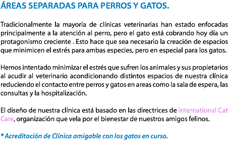 ÁREAS SEPARADAS PARA PERROS Y GATOS. Tradicionalmente la mayoría de clínicas veterinarias han estado enfocadas principalmente a la atención al perro, pero el gato está cobrando hoy día un protagonismo creciente . Esto hace que sea necesario la creación de espacios que minimicen el estrés para ambas especies, pero en especial para los gatos. Hemos intentado minimizar el estrés que sufren los animales y sus propietarios al acudir al veterinario acondicionando distintos espacios de nuestra clínica reduciendo el contacto entre perros y gatos en areas como la sala de espera, las consultas y la hospitalización. El diseño de nuestra clínica está basado en las directrices de International Cat Care, organización que vela por el bienestar de nuestros amigos felinos. * Acreditación de Clínica amigable con los gatos en curso. 