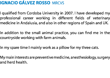 IGNACIO GÁLVEZ ROSSO MRCVS I qualified from Cordoba University in 2007. I have developed my professional career working in different fields of veterinary medicine in Andalusia, and also in other regions of Spain and UK. In addition to the small animal practice, you can find me in the countryside working with farm animals. In my spare time I mainly work as a pillow for my three cats. My main interests are preventive medicine, anesthesiology, surgery and herd health.
