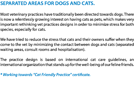 SEPARATED AREAS FOR DOGS AND CATS. Most veterinary practices have traditionally been directed towards dogs. There is now a relentlessly growing interest on having cats as pets, which makes very important rethinking vet practices designs in order to minimize stress for both species, especially for cats. We have tried to reduce the stress that cats and their owners suffer when they come to the vet by minimizing the contact between dogs and cats (separated waiting areas, consult rooms and hospitalisation). The practice design is based on international cat care guidelines, an international organization that stands up for the well-being of our feline friends. * Working towards “Cat Friendly Practice” certificate. 